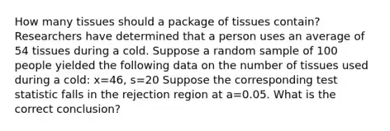 How many tissues should a package of tissues contain? Researchers have determined that a person uses an average of 54 tissues during a cold. Suppose a random sample of 100 people yielded the following data on the number of tissues used during a cold: x=46, s=20 Suppose the corresponding test statistic falls in the rejection region at a=0.05. What is the correct conclusion?