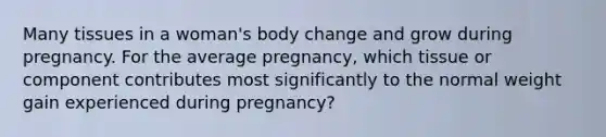 Many tissues in a woman's body change and grow during pregnancy. For the average pregnancy, which tissue or component contributes most significantly to the normal weight gain experienced during pregnancy?