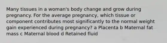 Many tissues in a woman's body change and grow during pregnancy. For the average pregnancy, which tissue or component contributes most significantly to the normal weight gain experienced during pregnancy? a Placenta b Maternal fat mass c Maternal blood d Retained fluid