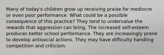 Many of today's children grow up receiving praise for mediocre or even poor performance. What could be a possible consequence of this practice? They tend to undervalue the rewards that aggression can bring. The increased self-esteem produces better school performance. They are increasingly prone to develop antisocial actions. They may have difficulty handling competition and criticism.