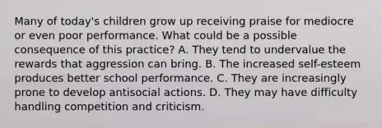 Many of today's children grow up receiving praise for mediocre or even poor performance. What could be a possible consequence of this practice? A. They tend to undervalue the rewards that aggression can bring. B. The increased self-esteem produces better school performance. C. They are increasingly prone to develop antisocial actions. D. They may have difficulty handling competition and criticism.