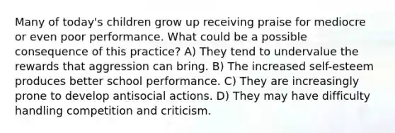 Many of today's children grow up receiving praise for mediocre or even poor performance. What could be a possible consequence of this practice? A) They tend to undervalue the rewards that aggression can bring. B) The increased self-esteem produces better school performance. C) They are increasingly prone to develop antisocial actions. D) They may have difficulty handling competition and criticism.