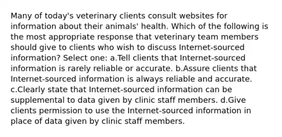 Many of today's veterinary clients consult websites for information about their animals' health. Which of the following is the most appropriate response that veterinary team members should give to clients who wish to discuss Internet-sourced information? Select one: a.Tell clients that Internet-sourced information is rarely reliable or accurate. b.Assure clients that Internet-sourced information is always reliable and accurate. c.Clearly state that Internet-sourced information can be supplemental to data given by clinic staff members. d.Give clients permission to use the Internet-sourced information in place of data given by clinic staff members.