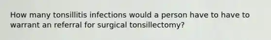 How many tonsillitis infections would a person have to have to warrant an referral for surgical tonsillectomy?