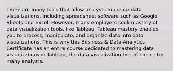 There are many tools that allow analysts to create data visualizations, including spreadsheet software such as Google Sheets and Excel. However, many employers seek mastery of data visualization tools, like Tableau. Tableau mastery enables you to process, manipulate, and organize data into data visualizations. This is why this Business & Data Analytics Certificate has an entire course dedicated to mastering data visualizations in Tableau, the data visualization tool of choice for many analysts.