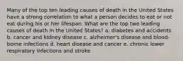 Many of the top ten leading causes of death in the United States have a strong correlation to what a person decides to eat or not eat during his or her lifespan. What are the top two leading causes of death in the United States? a. diabetes and accidents b. cancer and kidney disease c. alzheimer's disease and blood-borne infections d. heart disease and cancer e. chronic lower respiratory infections and stroke