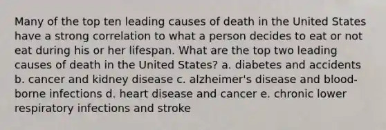 Many of the top ten leading causes of death in the United States have a strong correlation to what a person decides to eat or not eat during his or her lifespan. What are the top two leading causes of death in the United States? a. diabetes and accidents b. cancer and kidney disease c. alzheimer's disease and blood-borne infections d. heart disease and cancer e. chronic lower respiratory infections and stroke