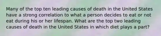 Many of the top ten leading causes of death in the United States have a strong correlation to what a person decides to eat or not eat during his or her lifespan. What are the top two leading causes of death in the United States in which diet plays a part?