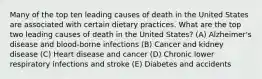 Many of the top ten leading causes of death in the United States are associated with certain dietary practices. What are the top two leading causes of death in the United States? (A) Alzheimer's disease and blood-borne infections (B) Cancer and kidney disease (C) Heart disease and cancer (D) Chronic lower respiratory infections and stroke (E) Diabetes and accidents