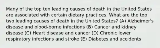 Many of the top ten leading causes of death in the United States are associated with certain dietary practices. What are the top two leading causes of death in the United States? (A) Alzheimer's disease and blood-borne infections (B) Cancer and kidney disease (C) Heart disease and cancer (D) Chronic lower respiratory infections and stroke (E) Diabetes and accidents