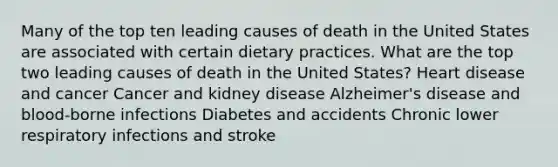 Many of the top ten leading causes of death in the United States are associated with certain dietary practices. What are the top two leading causes of death in the United States? Heart disease and cancer Cancer and kidney disease Alzheimer's disease and blood-borne infections Diabetes and accidents Chronic lower respiratory infections and stroke