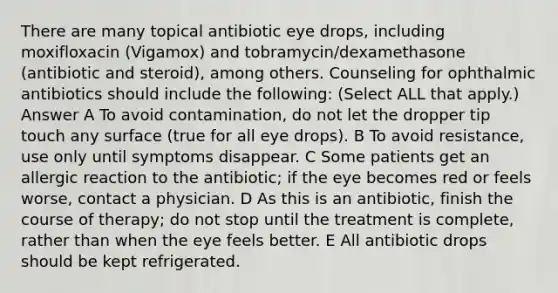 There are many topical antibiotic eye drops, including moxifloxacin (Vigamox) and tobramycin/dexamethasone (antibiotic and steroid), among others. Counseling for ophthalmic antibiotics should include the following: (Select ALL that apply.) Answer A To avoid contamination, do not let the dropper tip touch any surface (true for all eye drops). B To avoid resistance, use only until symptoms disappear. C Some patients get an allergic reaction to the antibiotic; if the eye becomes red or feels worse, contact a physician. D As this is an antibiotic, finish the course of therapy; do not stop until the treatment is complete, rather than when the eye feels better. E All antibiotic drops should be kept refrigerated.