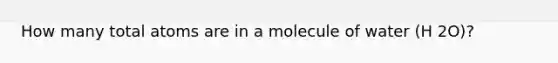 How many total atoms are in a molecule of water (H 2O)?