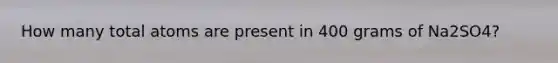 How many total atoms are present in 400 grams of Na2SO4?