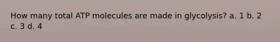How many total ATP molecules are made in glycolysis? a. 1 b. 2 c. 3 d. 4