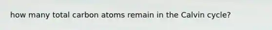 how many total carbon atoms remain in the Calvin cycle?