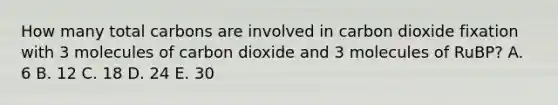 How many total carbons are involved in carbon dioxide fixation with 3 molecules of carbon dioxide and 3 molecules of RuBP? A. 6 B. 12 C. 18 D. 24 E. 30