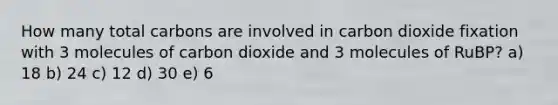 How many total carbons are involved in carbon dioxide fixation with 3 molecules of carbon dioxide and 3 molecules of RuBP? a) 18 b) 24 c) 12 d) 30 e) 6