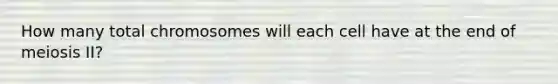 How many total chromosomes will each cell have at the end of meiosis II?