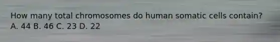 How many total chromosomes do human somatic cells contain? A. 44 B. 46 C. 23 D. 22