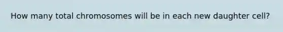 How many total chromosomes will be in each new daughter cell?