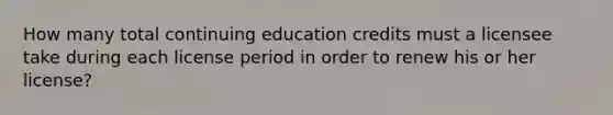 How many total continuing education credits must a licensee take during each license period in order to renew his or her license?