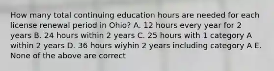 How many total continuing education hours are needed for each license renewal period in Ohio? A. 12 hours every year for 2 years B. 24 hours within 2 years C. 25 hours with 1 category A within 2 years D. 36 hours wiyhin 2 years including category A E. None of the above are correct