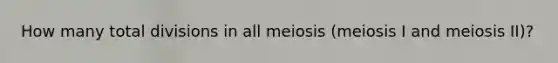 How many total divisions in all meiosis (meiosis I and meiosis II)?