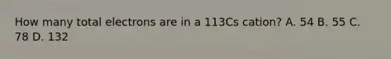 How many total electrons are in a 113Cs cation? A. 54 B. 55 C. 78 D. 132