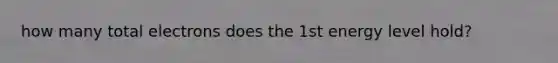 how many total electrons does the 1st energy level hold?