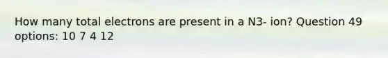 How many total electrons are present in a N3- ion? Question 49 options: 10 7 4 12