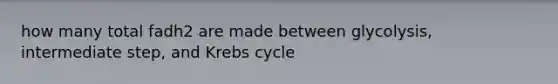 how many total fadh2 are made between glycolysis, intermediate step, and Krebs cycle