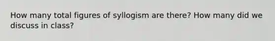 How many total figures of syllogism are there? How many did we discuss in class?