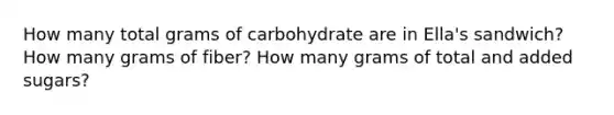 How many total grams of carbohydrate are in Ella's sandwich? How many grams of fiber? How many grams of total and added sugars?