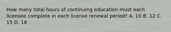 How many total hours of continuing education must each licensee complete in each license renewal period? A. 10 B. 12 C. 15 D. 18