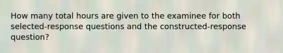 How many total hours are given to the examinee for both selected-response questions and the constructed-response question?