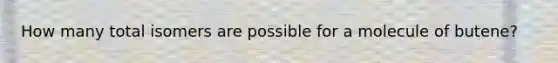 How many total isomers are possible for a molecule of butene?