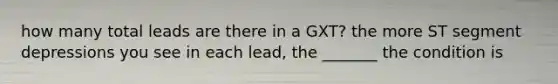 how many total leads are there in a GXT? the more ST segment depressions you see in each lead, the _______ the condition is