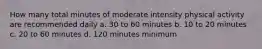 How many total minutes of moderate intensity physical activity are recommended daily a. 30 to 60 minutes b. 10 to 20 minutes c. 20 to 60 minutes d. 120 minutes minimum