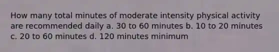 How many total minutes of moderate intensity physical activity are recommended daily a. 30 to 60 minutes b. 10 to 20 minutes c. 20 to 60 minutes d. 120 minutes minimum