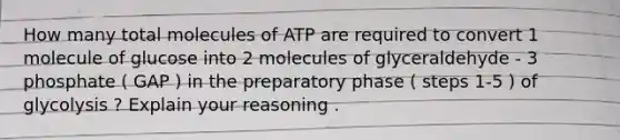 How many total molecules of ATP are required to convert 1 molecule of glucose into 2 molecules of glyceraldehyde - 3 phosphate ( GAP ) in the preparatory phase ( steps 1-5 ) of glycolysis ? Explain your reasoning .