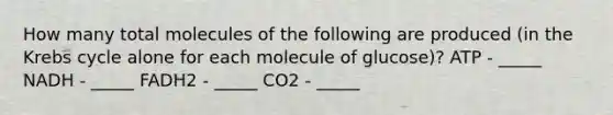 How many total molecules of the following are produced (in the Krebs cycle alone for each molecule of glucose)? ATP - _____ NADH - _____ FADH2 - _____ CO2 - _____