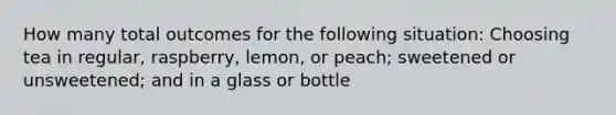 How many total outcomes for the following situation: Choosing tea in regular, raspberry, lemon, or peach; sweetened or unsweetened; and in a glass or bottle