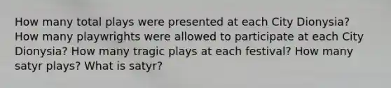 How many total plays were presented at each City Dionysia? How many playwrights were allowed to participate at each City Dionysia? How many tragic plays at each festival? How many satyr plays? What is satyr?