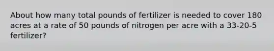 About how many total pounds of fertilizer is needed to cover 180 acres at a rate of 50 pounds of nitrogen per acre with a 33-20-5 fertilizer?