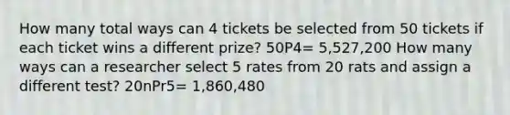 How many total ways can 4 tickets be selected from 50 tickets if each ticket wins a different prize? 50P4= 5,527,200 How many ways can a researcher select 5 rates from 20 rats and assign a different test? 20nPr5= 1,860,480