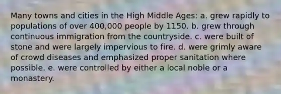 Many towns and cities in the High Middle Ages: a. grew rapidly to populations of over 400,000 people by 1150. b. grew through continuous immigration from the countryside. c. were built of stone and were largely impervious to fire. d. were grimly aware of crowd diseases and emphasized proper sanitation where possible. e. were controlled by either a local noble or a monastery.