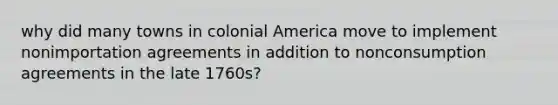 why did many towns in colonial America move to implement nonimportation agreements in addition to nonconsumption agreements in the late 1760s?