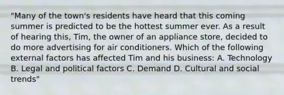 "Many of the town's residents have heard that this coming summer is predicted to be the hottest summer ever. As a result of hearing this, Tim, the owner of an appliance store, decided to do more advertising for air conditioners. Which of the following external factors has affected Tim and his business: A. Technology B. Legal and political factors C. Demand D. Cultural and social trends"