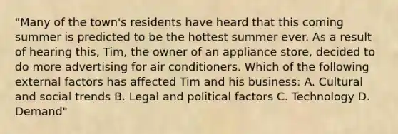 "Many of the town's residents have heard that this coming summer is predicted to be the hottest summer ever. As a result of hearing this, Tim, the owner of an appliance store, decided to do more advertising for air conditioners. Which of the following external factors has affected Tim and his business: A. Cultural and social trends B. Legal and political factors C. Technology D. Demand"